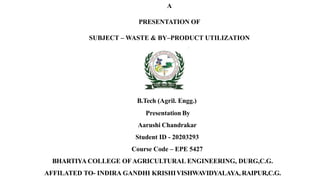 A
PRESENTATION OF
SUBJECT – WASTE & BY–PRODUCT UTILIZATION
B.Tech (Agril. Engg.)
Presentation By
Aarushi Chandrakar
Student ID - 20203293
Course Code – EPE 5427
BHARTIYA COLLEGE OFAGRICULTURAL ENGINEERING, DURG,C.G.
AFFILATED TO- INDIRA GANDHI KRISHIVISHWAVIDYALAYA, RAIPUR,C.G.
 