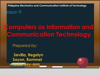 Lesson 9
Computers as Information and
Communication Technology
Philippine Electronics and Communication Institute of Technology
Prepared by:
Sevilla, Regelyn
Sayon, Rommel
Tuda, Rey-ann
 