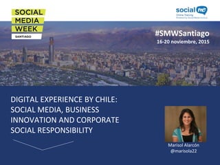 #SMWSantiago
16-20 noviembre, 2015
DIGITAL EXPERIENCE BY CHILE:
SOCIAL MEDIA, BUSINESS
INNOVATION AND CORPORATE
SOCIAL RESPONSIBILITY
Foto del
Speaker
Marisol Alarcón
@marisola22
 