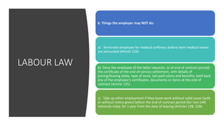 LABOUR LAW
6. Things the employer may NOT do:
a) Terminate employee for medical unfitness before their medical leaves
are exhausted (Article 124).
b) Deny the employee (if the latter requests, or at end of contract period)
the certificate of the end-of-service settlement, with details of
joining/leaving dates, type of work, last paid salary and benefits; hold back
any of the employee's certificates, documents or items at the end of
contract (Article 125).
c) Take up other employment if they leave work without valid cause (with
or without notice given) before the end of contract period (for non-UAE
nationals only), for 1 year from the date of leaving (Articles 128, 129).
 