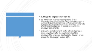 • 7. Things the employee may NOT do:
• a) If the work involves meeting clients or the
knowledge of business secrets, they cannot take part in
any activity that competes with the employer's interests
after the contract period (if agreed upon with the
employer beforehand),
• and such a period may only be for a limited period of
time, only allowing for the legal interests of the
employer. The employee also has to be 21 years of age
or over for this to apply (Article 127).
 
