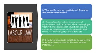8. What are the rules on repatriation of the worker
after contract termination?
a) The employer has to bear the expenses of
repatriation to the location from where the employee
was hired. This includes their travel ticket, and any
contractual obligations on travel expenses for their
family, cost of shipping of personal items etc.
b) If the termination is attributable to the worker, the
latter has to be repatriated on their own expense
(Article 131).
 