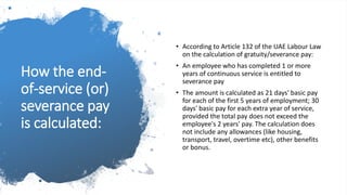 How the end-
of-service (or)
severance pay
is calculated:
• According to Article 132 of the UAE Labour Law
on the calculation of gratuity/severance pay:
• An employee who has completed 1 or more
years of continuous service is entitled to
severance pay
• The amount is calculated as 21 days' basic pay
for each of the first 5 years of employment; 30
days' basic pay for each extra year of service,
provided the total pay does not exceed the
employee's 2 years' pay. The calculation does
not include any allowances (like housing,
transport, travel, overtime etc), other benefits
or bonus.
 