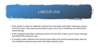 LABOUR LAW
• If the worker is under an indefinite contract term and leaves work after continuous service
of not less than 1 year and not more than 3 years, he or she is entitled to one-third of the
severance pay.
• If the employee quits after continuous service of more than 3 years, up to 5 years, they get
two-third of the severance pay.
• If a worker under a definite term contract quits before the contract period expiry, they are
not entitled to severance pay unless they have worked 5 years.
 