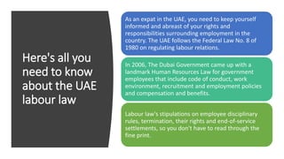Here's all you
need to know
about the UAE
labour law
As an expat in the UAE, you need to keep yourself
informed and abreast of your rights and
responsibilities surrounding employment in the
country. The UAE follows the Federal Law No. 8 of
1980 on regulating labour relations.
In 2006, The Dubai Government came up with a
landmark Human Resources Law for government
employees that include code of conduct, work
environment, recruitment and employment policies
and compensation and benefits.
Labour law's stipulations on employee disciplinary
rules, termination, their rights and end-of-service
settlements, so you don't have to read through the
fine print.
 