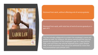 Dismissal from work, without affecting end-of-service gratuity
Dismissal from work, with total loss of end-of-service gratuity or a
part of it
The law includes safeguards to protect the employee's cause and
welfare as well. For instance, the above mentioned fine may not
exceed the equivalent of the employee's pay for 5 days (Article
104), and such fines may only be imposed once a year (Article
106). A work promotion also cannot be withheld for more than
one promotional cycle (Article 107).
 