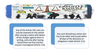 Any of the Article 102 rules can
only be imposed on the worker
after issuing a notice with details
of the charges against them in
writing, and only after having
heard them out first and the
reasons investigated (Article 110).
Any such disciplinary action also
has to be taken and issued within
30 days of the discovery or
allegations made (Article 111).
 