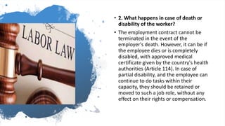 • 2. What happens in case of death or
disability of the worker?
• The employment contract cannot be
terminated in the event of the
employer's death. However, it can be if
the employee dies or is completely
disabled, with approved medical
certificate given by the country's health
authorities (Article 114). In case of
partial disability, and the employee can
continue to do tasks within their
capacity, they should be retained or
moved to such a job role, without any
effect on their rights or compensation.
 
