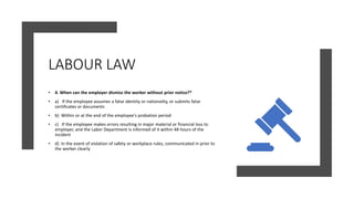 LABOUR LAW
• 4. When can the employer dismiss the worker without prior notice?*
• a) If the employee assumes a false identity or nationality, or submits false
certificates or documents
• b) Within or at the end of the employee's probation period
• c) If the employee makes errors resulting in major material or financial loss to
employer, and the Labor Department is informed of it within 48 hours of the
incident
• d) In the event of violation of safety or workplace rules, communicated in prior to
the worker clearly
 
