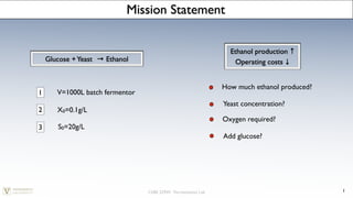 Mission Statement


                                                                  Ethanol production ↑
    Glucose + Yeast   → Ethanol                                    Operating costs ↓


                                                                How much ethanol produced?
1      V=1000L batch fermentor
                                                                Yeast concentration?
2      X0=0.1g/L
                                                                Oxygen required?
3       S0=20g/L
                                                                Add glucose?




                                  ChBE 229W: Fermentation Lab                                1
 