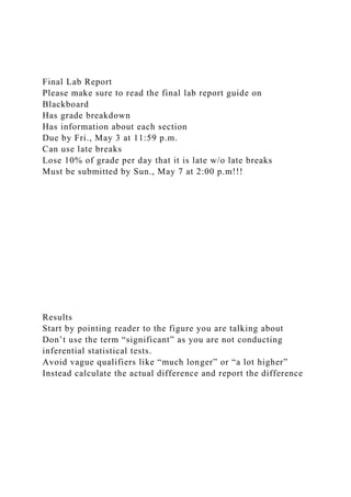 Final Lab Report
Please make sure to read the final lab report guide on
Blackboard
Has grade breakdown
Has information about each section
Due by Fri., May 3 at 11:59 p.m.
Can use late breaks
Lose 10% of grade per day that it is late w/o late breaks
Must be submitted by Sun., May 7 at 2:00 p.m!!!
Results
Start by pointing reader to the figure you are talking about
Don’t use the term “significant” as you are not conducting
inferential statistical tests.
Avoid vague qualifiers like “much longer” or “a lot higher”
Instead calculate the actual difference and report the difference
 