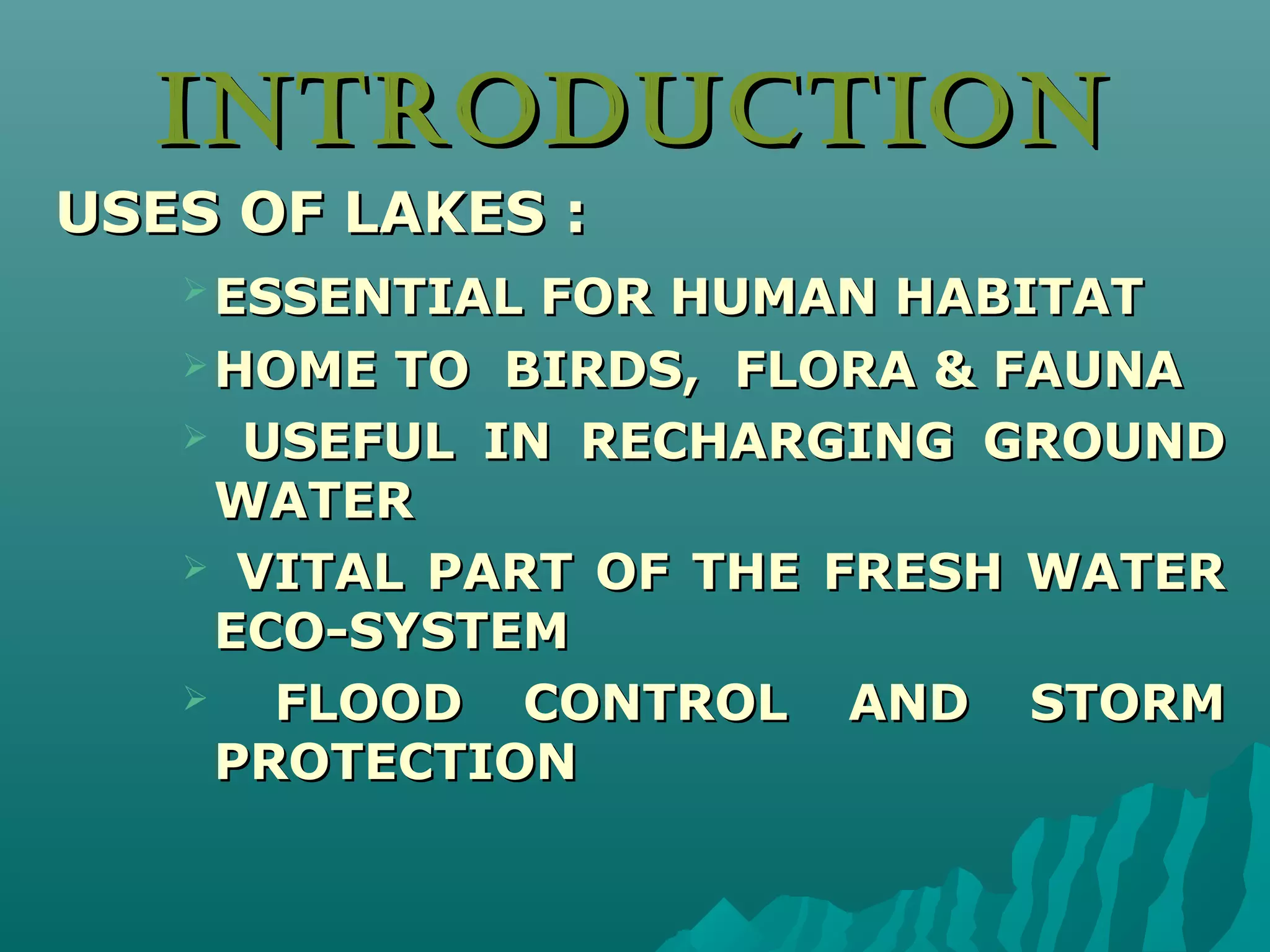 INTRODUCTIONINTRODUCTION
USES OF LAKES :USES OF LAKES :
 ESSENTIAL FOR HUMAN HABITATESSENTIAL FOR HUMAN HABITAT
 HOME TO BIRDS, FLORA & FAUNAHOME TO BIRDS, FLORA & FAUNA
 USEFUL IN RECHARGING GROUNDUSEFUL IN RECHARGING GROUND
WATERWATER
 VITAL PART OF THE FRESH WATERVITAL PART OF THE FRESH WATER
ECO-SYSTEMECO-SYSTEM
 FLOOD CONTROL AND STORMFLOOD CONTROL AND STORM
PROTECTIONPROTECTION
 