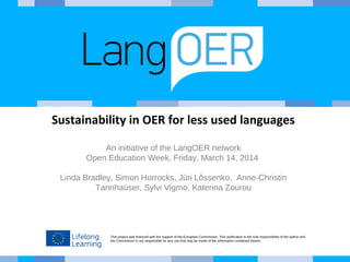 Sustainability in OER for less used languages 
An initiative of the LangOER network 
Open Education Week, Friday, March 14, 2014 
Linda Bradley, Simon Horrocks, Jüri Lõssenko, Anne-Christin 
Tannhaüser, Sylvi Vigmo, Katerina Zourou 
This project was financed with the support of the European Commission. This publication is the sole responsibility of the author and 
the Commission is not responsible for any use that may be made of the information contained therein. 
 