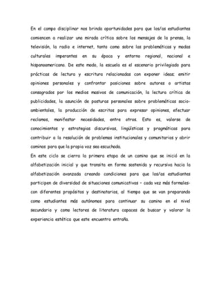 En el campo disciplinar nos brinda oportunidades para que los/as estudiantes
comiencen a realizar una mirada crítica sobre los mensajes de la prensa, la
televisión, la radio e internet, tanto como sobre las problemáticas y modas
culturales imperantes en su época y entorno regional, nacional e
hispanoamericano. De este modo, la escuela es el escenario privilegiado para
prácticas de lectura y escritura relacionadas con exponer ideas; emitir
opiniones personales y confrontar posiciones sobre autores o artistas
consagrados por los medios masivos de comunicación, la lectura crítica de
publicidades, la asunción de posturas personales sobre problemáticas socio-
ambientales, la producción de escritos para expresar opiniones, efectuar
reclamos, manifestar necesidades, entre otros. Esto es, valerse de
conocimientos y estrategias discursivas, lingüísticas y pragmáticas para
contribuir a la resolución de problemas institucionales y comunitarios y abrir
caminos para que la propia voz sea escuchada.
En este ciclo se cierra la primera etapa de un camino que se inició en la
alfabetización inicial y que transita en forma sostenida y recursiva hacia la
alfabetización avanzada creando condiciones para que los/as estudiantes
participen de diversidad de situaciones comunicativas – cada vez más formales-
con diferentes propósitos y destinatarios, al tiempo que se van preparando
como estudiantes más autónomos para continuar su camino en el nivel
secundario y como lectores de literatura capaces de buscar y valorar la
experiencia estética que este encuentro entraña.
 
