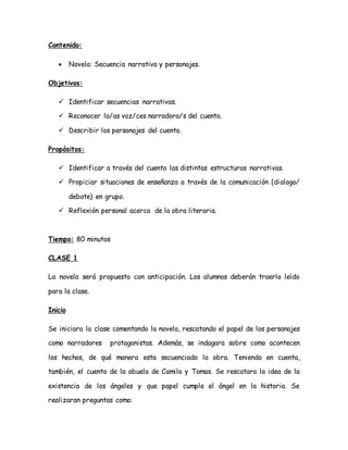Contenido:
 Novela: Secuencia narrativa y personajes.
Objetivos:
 Identificar secuencias narrativas.
 Reconocer la/as voz/ces narradora/s del cuento.
 Describir los personajes del cuento.
Propósitos:
 Identificar a través del cuento las distintas estructuras narrativas.
 Propiciar situaciones de enseñanza a través de la comunicación (dialogo/
debate) en grupo.
 Reflexión personal acerca de la obra literaria.
Tiempo: 80 minutos
CLASE 1
La novela será propuesto con anticipación. Los alumnos deberán traerlo leído
para la clase.
Inicio
Se iniciara la clase comentando la novela, rescatando el papel de los personajes
como narradores protagonistas. Además, se indagara sobre como acontecen
los hechos, de qué manera esta secuenciado la obra. Teniendo en cuenta,
también, el cuento de la abuela de Camila y Tomas. Se rescatara la idea de la
existencia de los ángeles y que papel cumple el ángel en la historia. Se
realizaran preguntas como:
 