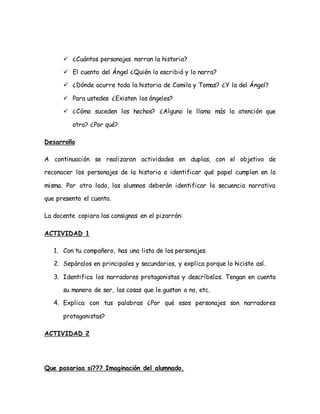  ¿Cuántos personajes narran la historia?
 El cuento del Ángel ¿Quién lo escribió y lo narra?
 ¿Dónde ocurre toda la historia de Camila y Tomas? ¿Y la del Ángel?
 Para ustedes ¿Existen los ángeles?
 ¿Cómo suceden los hechos? ¿Alguno le llamo más la atención que
otro? ¿Por qué?
Desarrollo
A continuación se realizaran actividades en duplas, con el objetivo de
reconocer los personajes de la historia e identificar qué papel cumplen en la
misma. Por otro lado, los alumnos deberán identificar la secuencia narrativa
que presenta el cuento.
La docente copiara las consignas en el pizarrón:
ACTIVIDAD 1
1. Con tu compañero, has una lista de los personajes.
2. Sepáralos en principales y secundarios, y explica porque lo hiciste así.
3. Identifica los narradores protagonistas y descríbelos. Tengan en cuenta
su manera de ser, las cosas que le gustan o no, etc.
4. Explica con tus palabras ¿Por qué esos personajes son narradores
protagonistas?
ACTIVIDAD 2
Que pasariaa si??? Imaginación del alumnado.
 