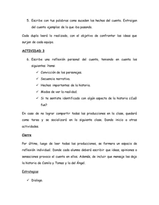 5. Escribe con tus palabras como suceden los hechos del cuento. Extraigan
del cuento ejemplos de lo que iba pasando.
Cada dupla leerá lo realizado, con el objetivo de confrontar las ideas que
surjan de cada equipo.
ACTIVIDAD 3
6. Escribe una reflexión personal del cuento, teniendo en cuenta los
siguientes ítems:
 Convicción de los personajes.
 Secuencia narrativa.
 Hechos importantes de la historia.
 Modos de ver la realidad.
 Si te sentiste identificado con algún aspecto de la historia ¿Cuál
fue?
En caso de no lograr compartir todas las producciones en la clase, quedará
como tarea y se socializará en la siguiente clase. Dando inicio a otras
actividades.
Cierre
Por último, luego de leer todas las producciones, se formara un espacio de
reflexión individual. Donde cada alumno deberá escribir que ideas, opiniones o
sensaciones provoco el cuento en ellos. Además, de incluir que mensaje les dejo
la historia de Camila y Tomas y la del Ángel.
Estrategias
 Dialogo.
 