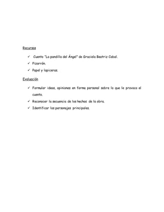 Recursos
 Cuento “La pandilla del Ángel” de Graciela Beatriz Cabal.
 Pizarrón.
 Papel y lapiceras.
Evaluación
 Formular ideas, opiniones en forma personal sobre lo que le provoco el
cuento.
 Reconocer la secuencia de los hechos de la obra.
 Identificar los personajes principales.
 