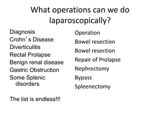 What operations can we do
laparoscopically?
Diagnosis
Crohn’s Disease
Diverticulitis
Rectal Prolapse
Benign renal disease
Gastric Obstruction
Some Splenic
disorders
The list is endless!!!
Operation
Bowel resection
Bowel resection
Repair of Prolapse
Nephrectomy
Bypass
Spleenectomy
 