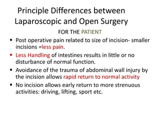 Principle Differences between
Laparoscopic and Open Surgery
FOR THE PATIENT
 Post operative pain related to size of incision- smaller
incisions =less pain.
 Less Handling of intestines results in little or no
disturbance of normal function.
 Avoidance of the trauma of abdominal wall injury by
the incision allows rapid return to normal activity
 No incision allows early return to more strenuous
activities: driving, lifting, sport etc.
 