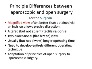 Principle Differences between
laparoscopic and open surgery
For the Surgeon
 Magnified view often better than obtained via
an incision allows precise dissection.
 Altered (but not absent) tactile response
 Two dimensional (flat screen) view.
 Usually (but not always) longer operating time
 Need to develop entirely different operating
technique
 Adaptation of principles of open surgery to
laparoscopic surgery.
 