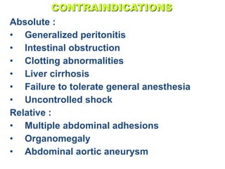 CONTRAINDICATIONS
Absolute :
• Generalized peritonitis
• Intestinal obstruction
• Clotting abnormalities
• Liver cirrhosis
• Failure to tolerate general anesthesia
• Uncontrolled shock
Relative :
• Multiple abdominal adhesions
• Organomegaly
• Abdominal aortic aneurysm
 