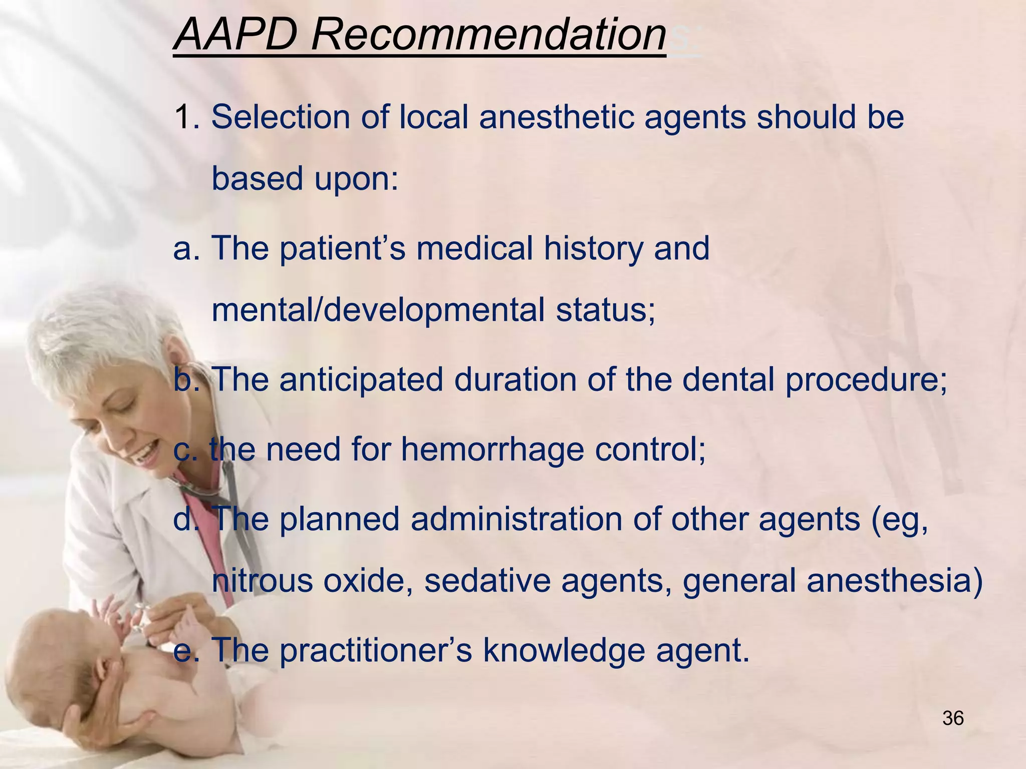 AAPD Recommendations:
1. Selection of local anesthetic agents should be
based upon:
a. The patient’s medical history and
mental/developmental status;
b. The anticipated duration of the dental procedure;
c. the need for hemorrhage control;
d. The planned administration of other agents (eg,
nitrous oxide, sedative agents, general anesthesia)
e. The practitioner’s knowledge agent.
36
 