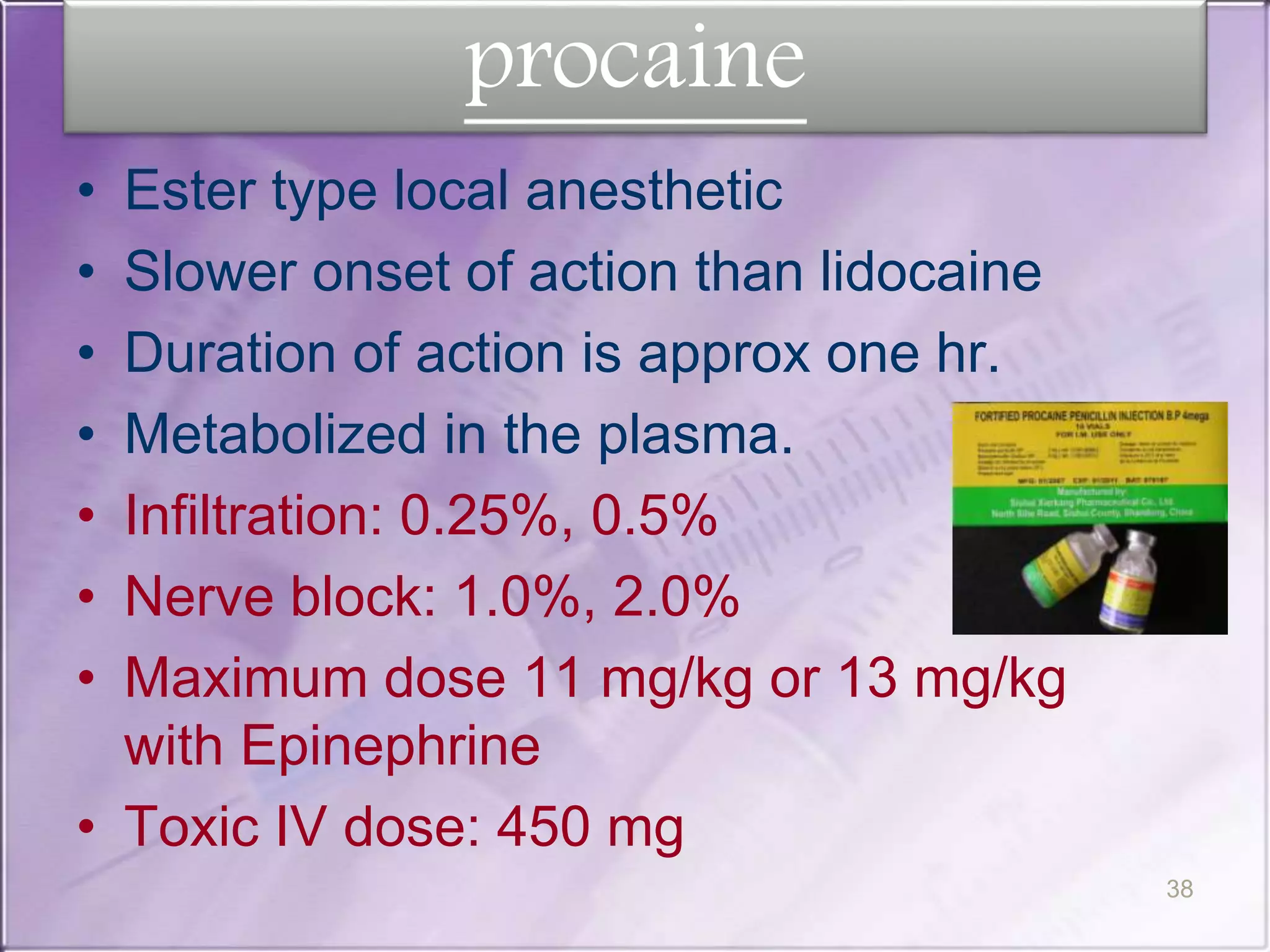 procaine
• Ester type local anesthetic
• Slower onset of action than lidocaine
• Duration of action is approx one hr.
• Metabolized in the plasma.
• Infiltration: 0.25%, 0.5%
• Nerve block: 1.0%, 2.0%
• Maximum dose 11 mg/kg or 13 mg/kg
with Epinephrine
• Toxic IV dose: 450 mg
38
 