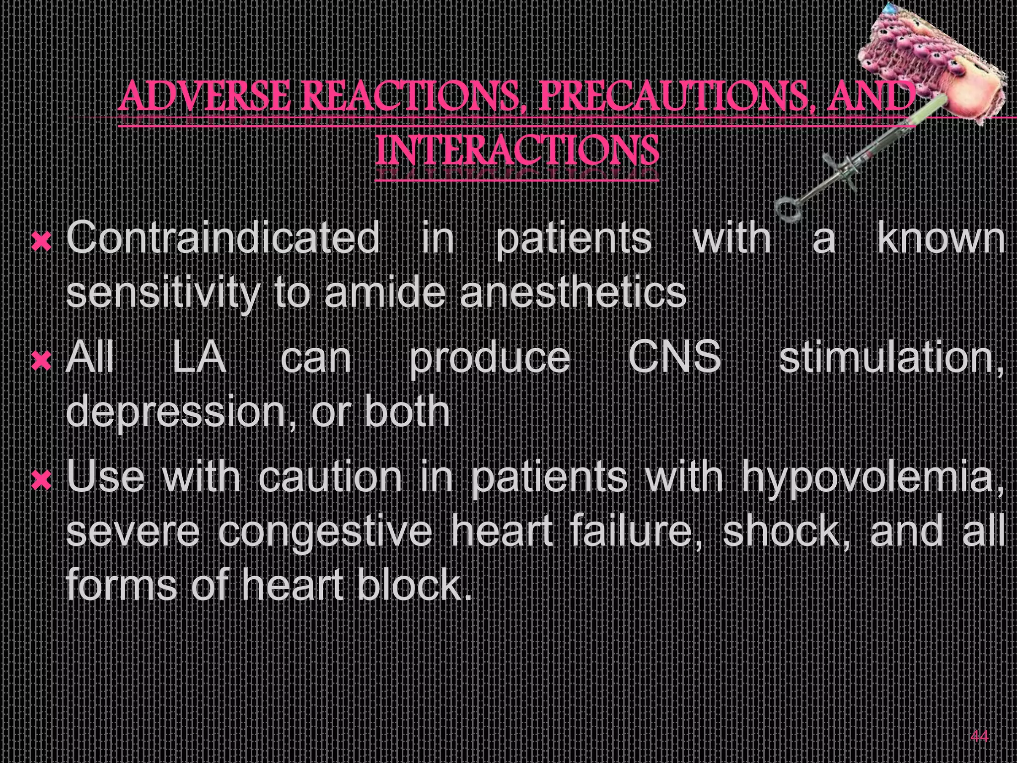 ADVERSE REACTIONS, PRECAUTIONS, AND
INTERACTIONS
 Contraindicated in patients with a known
sensitivity to amide anesthetics
 All LA can produce CNS stimulation,
depression, or both
 Use with caution in patients with hypovolemia,
severe congestive heart failure, shock, and all
forms of heart block.
44
 
