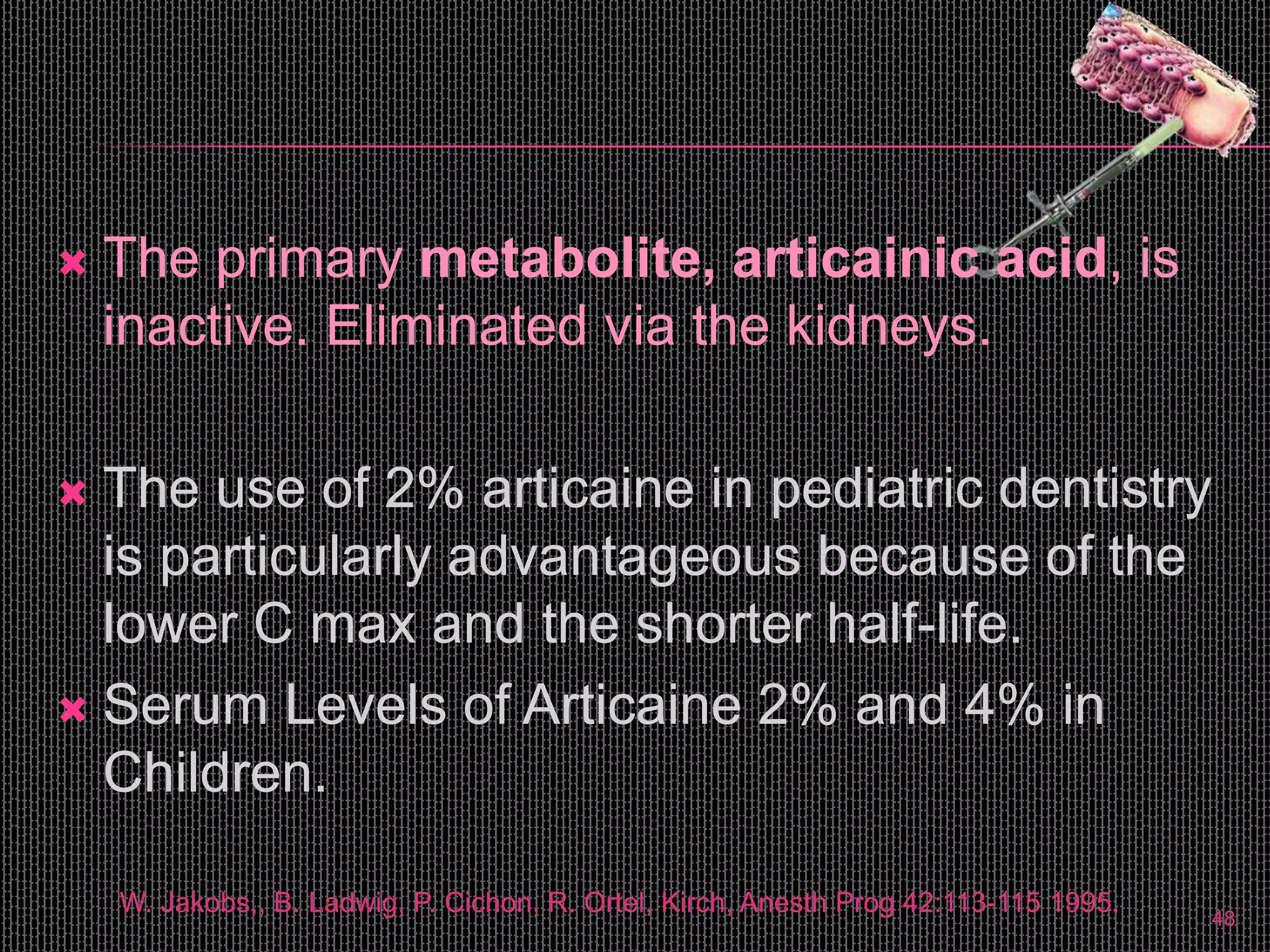  The primary metabolite, articainic acid, is
inactive. Eliminated via the kidneys.
 The use of 2% articaine in pediatric dentistry
is particularly advantageous because of the
lower C max and the shorter half-life.
 Serum Levels of Articaine 2% and 4% in
Children.
W. Jakobs,, B. Ladwig, P. Cichon, R. Ortel, Kirch, Anesth Prog 42:113-115 1995. 48
 