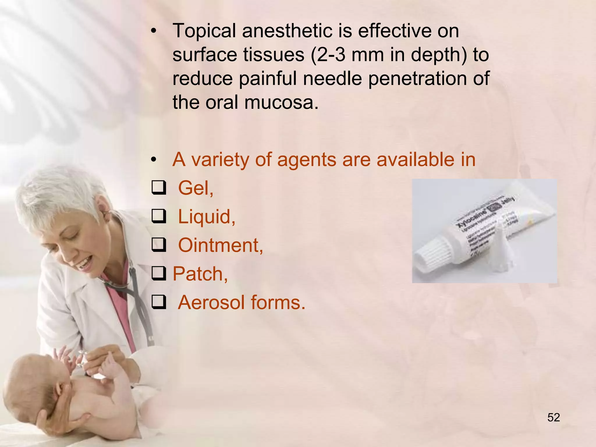 • Topical anesthetic is effective on
surface tissues (2-3 mm in depth) to
reduce painful needle penetration of
the oral mucosa.
• A variety of agents are available in
 Gel,
 Liquid,
 Ointment,
 Patch,
 Aerosol forms.
52
 