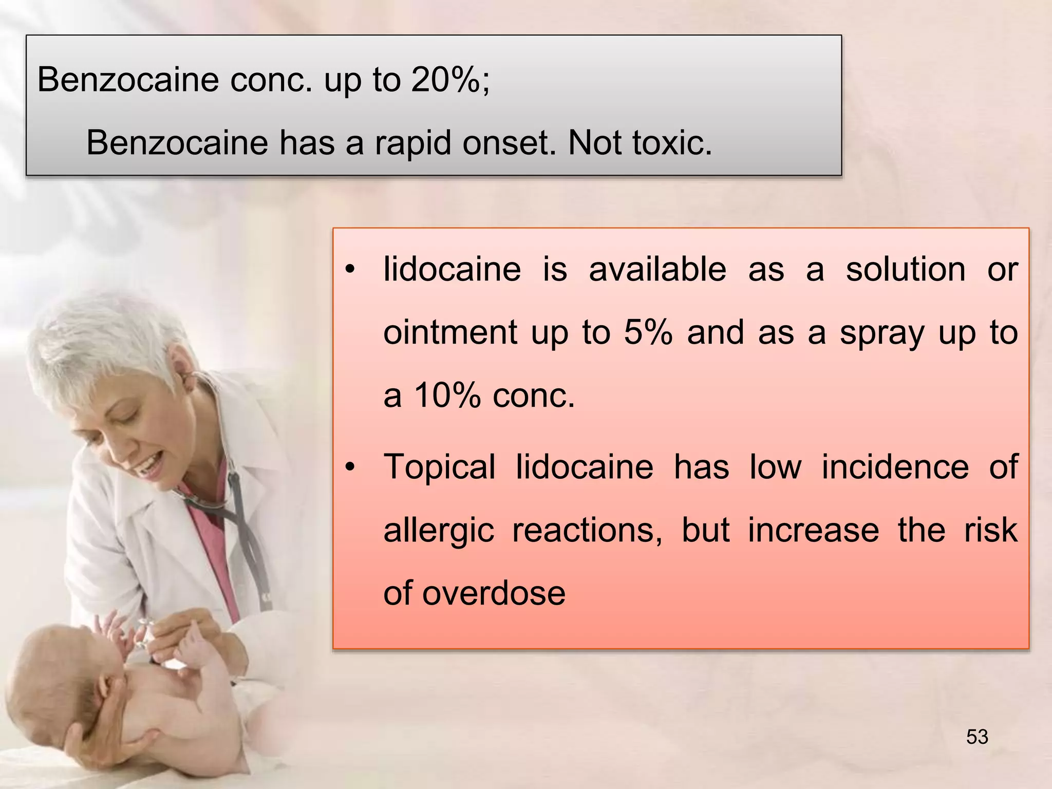 Benzocaine conc. up to 20%;
Benzocaine has a rapid onset. Not toxic.
• lidocaine is available as a solution or
ointment up to 5% and as a spray up to
a 10% conc.
• Topical lidocaine has low incidence of
allergic reactions, but increase the risk
of overdose
53
 