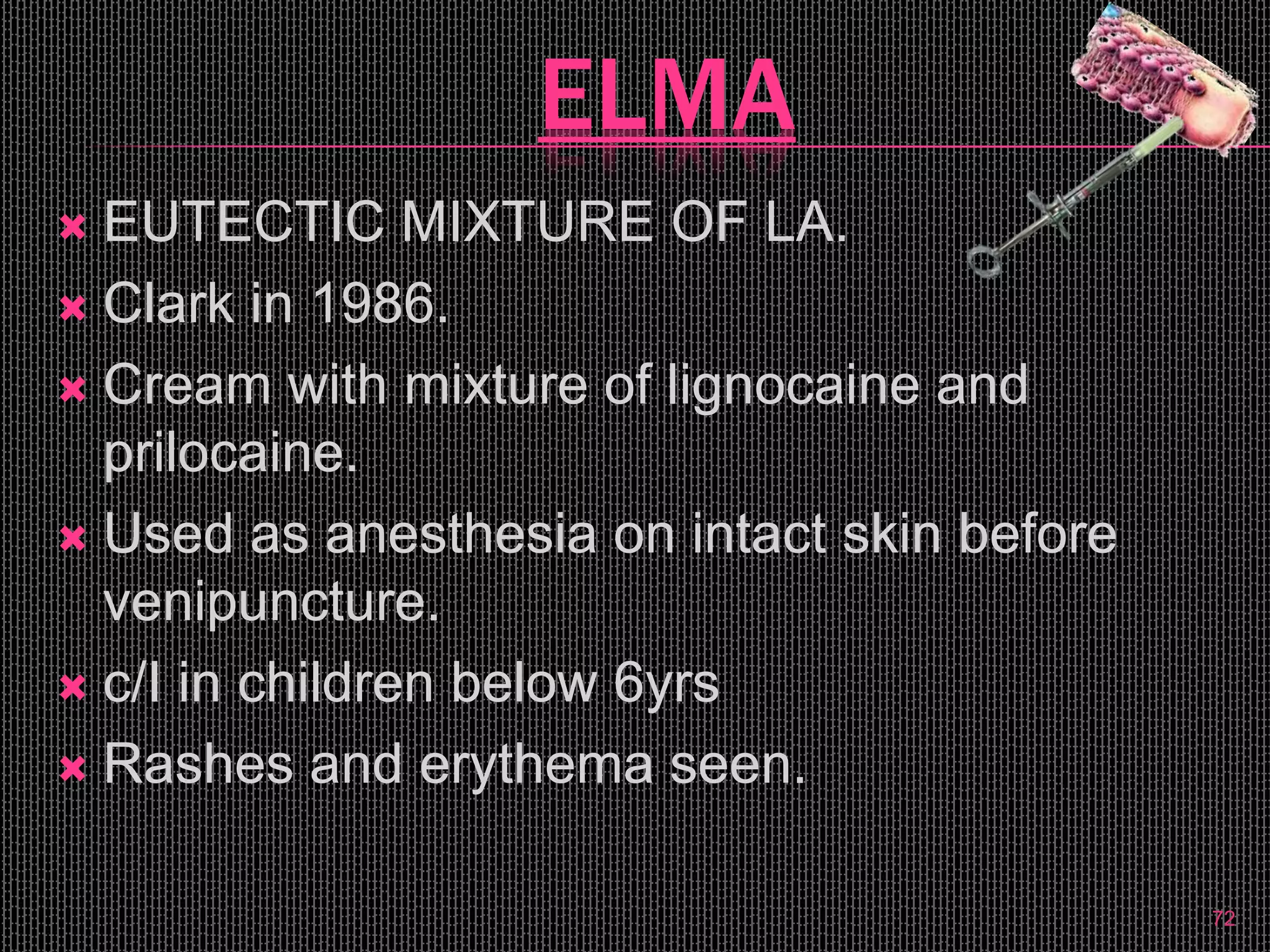 ELMA
 EUTECTIC MIXTURE OF LA.
 Clark in 1986.
 Cream with mixture of lignocaine and
prilocaine.
 Used as anesthesia on intact skin before
venipuncture.
 c/I in children below 6yrs
 Rashes and erythema seen.
72
 