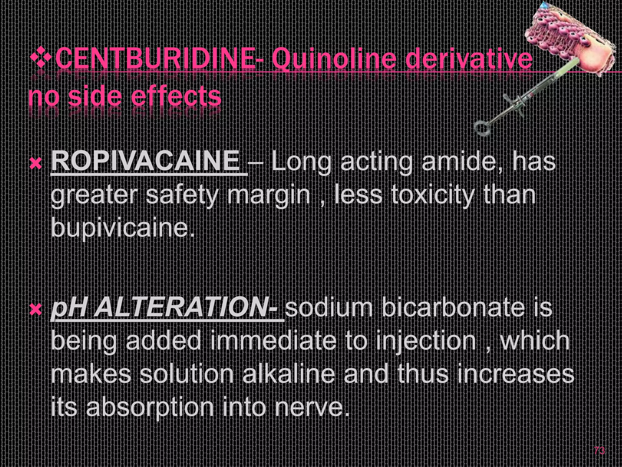 CENTBURIDINE- Quinoline derivative
no side effects
 ROPIVACAINE – Long acting amide, has
greater safety margin , less toxicity than
bupivicaine.
 pH ALTERATION- sodium bicarbonate is
being added immediate to injection , which
makes solution alkaline and thus increases
its absorption into nerve.
73
 