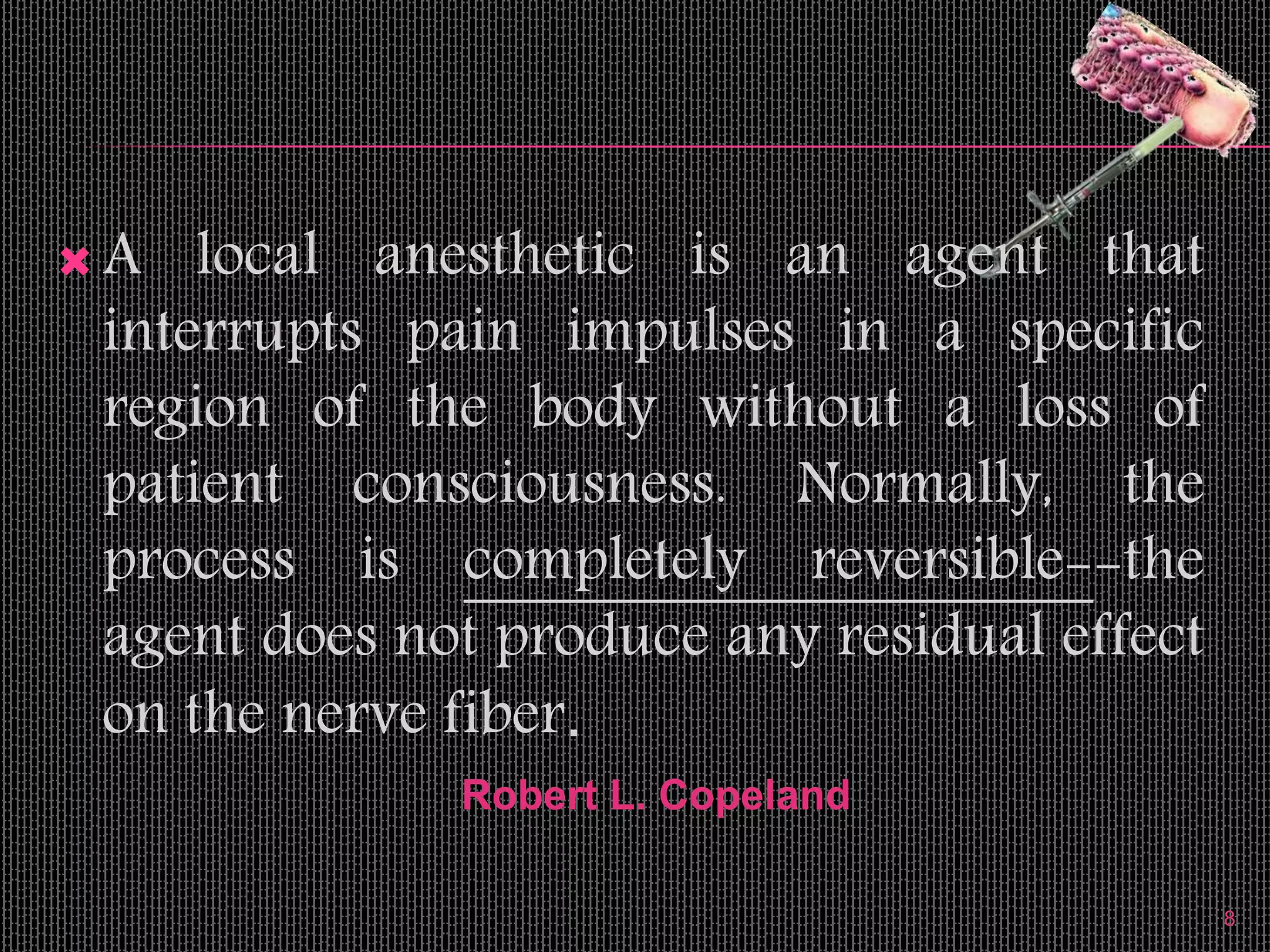  A local anesthetic is an agent that
interrupts pain impulses in a specific
region of the body without a loss of
patient consciousness. Normally, the
process is completely reversible--the
agent does not produce any residual effect
on the nerve fiber.
8
Robert L. Copeland
 