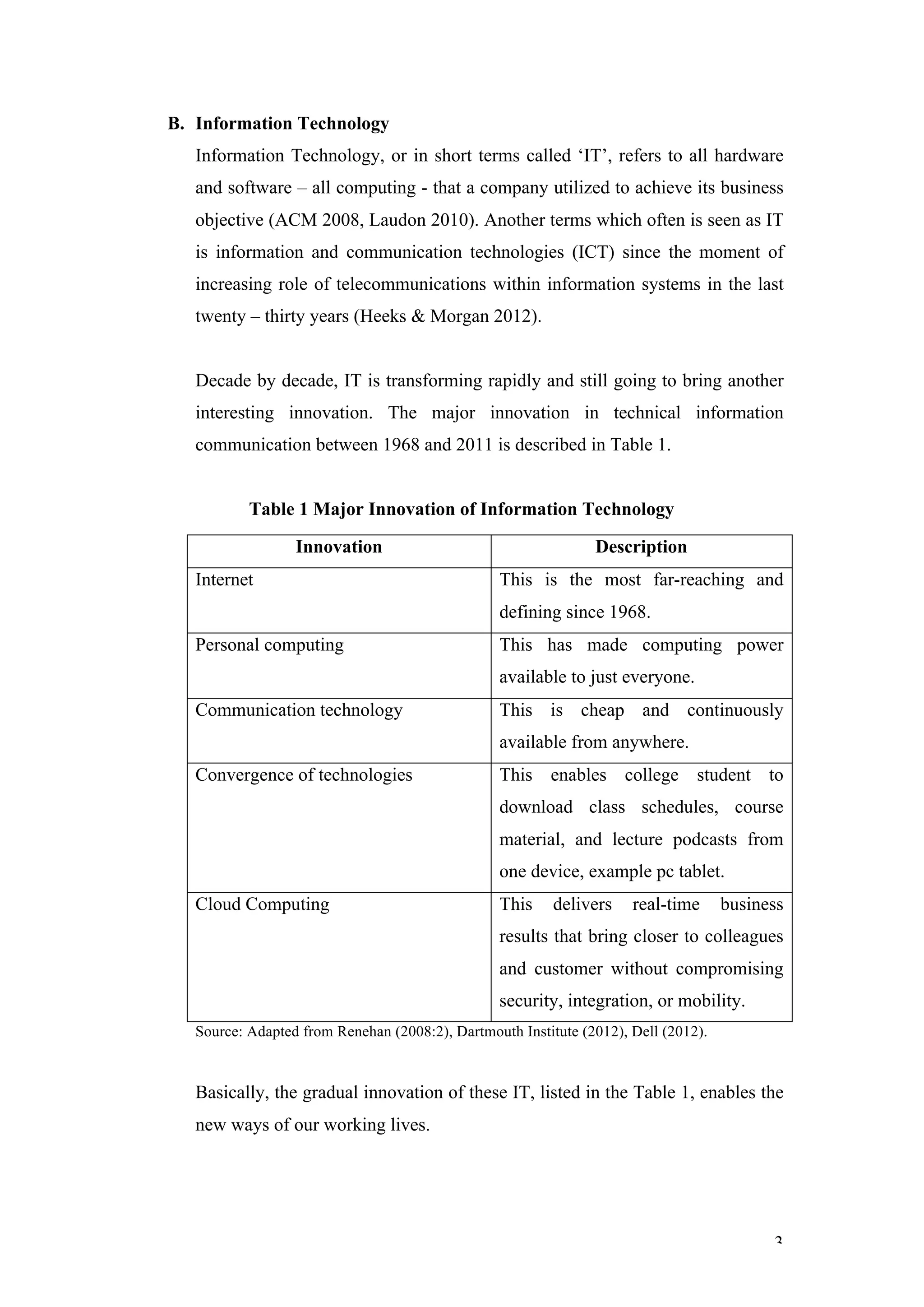 B. Information Technology
   Information Technology, or in short terms called ‘IT’, refers to all hardware
   and software – all computing - that a company utilized to achieve its business
   objective (ACM 2008, Laudon 2010). Another terms which often is seen as IT
   is information and communication technologies (ICT) since the moment of
   increasing role of telecommunications within information systems in the last
   twenty – thirty years (Heeks & Morgan 2012).


   Decade by decade, IT is transforming rapidly and still going to bring another
   interesting innovation. The major innovation in technical information
   communication between 1968 and 2011 is described in Table 1.


           Table 1 Major Innovation of Information Technology

                  Innovation                                    Description
   Internet                                      This is the most far-reaching and
                                                 defining since 1968.
   Personal computing                            This has made computing power
                                                 available to just everyone.
   Communication technology                      This is cheap and continuously
                                                 available from anywhere.
   Convergence of technologies                   This enables college student to
                                                 download class schedules, course
                                                 material, and lecture podcasts from
                                                 one device, example pc tablet.
   Cloud Computing                               This     delivers    real-time      business
                                                 results that bring closer to colleagues
                                                 and customer without compromising
                                                 security, integration, or mobility.
   Source: Adapted from Renehan (2008:2), Dartmouth Institute (2012), Dell (2012).



   Basically, the gradual innovation of these IT, listed in the Table 1, enables the
   new ways of our working lives.




                                                                                           3
 
