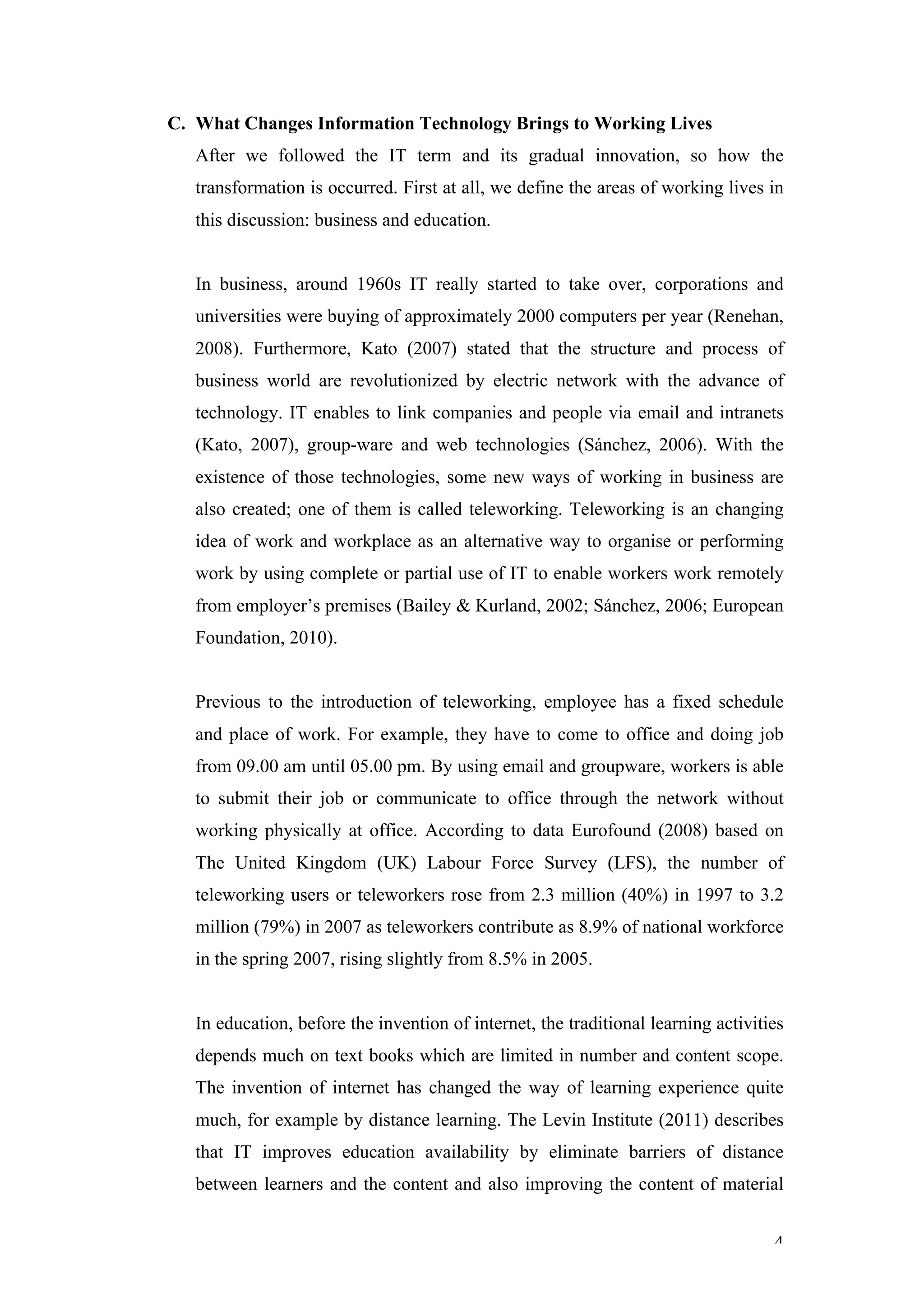 C. What Changes Information Technology Brings to Working Lives
   After we followed the IT term and its gradual innovation, so how the
   transformation is occurred. First at all, we define the areas of working lives in
   this discussion: business and education.


   In business, around 1960s IT really started to take over, corporations and
   universities were buying of approximately 2000 computers per year (Renehan,
   2008). Furthermore, Kato (2007) stated that the structure and process of
   business world are revolutionized by electric network with the advance of
   technology. IT enables to link companies and people via email and intranets
   (Kato, 2007), group-ware and web technologies (Sánchez, 2006). With the
   existence of those technologies, some new ways of working in business are
   also created; one of them is called teleworking. Teleworking is an changing
   idea of work and workplace as an alternative way to organise or performing
   work by using complete or partial use of IT to enable workers work remotely
   from employer’s premises (Bailey & Kurland, 2002; Sánchez, 2006; European
   Foundation, 2010).


   Previous to the introduction of teleworking, employee has a fixed schedule
   and place of work. For example, they have to come to office and doing job
   from 09.00 am until 05.00 pm. By using email and groupware, workers is able
   to submit their job or communicate to office through the network without
   working physically at office. According to data Eurofound (2008) based on
   The United Kingdom (UK) Labour Force Survey (LFS), the number of
   teleworking users or teleworkers rose from 2.3 million (40%) in 1997 to 3.2
   million (79%) in 2007 as teleworkers contribute as 8.9% of national workforce
   in the spring 2007, rising slightly from 8.5% in 2005.


   In education, before the invention of internet, the traditional learning activities
   depends much on text books which are limited in number and content scope.
   The invention of internet has changed the way of learning experience quite
   much, for example by distance learning. The Levin Institute (2011) describes
   that IT improves education availability by eliminate barriers of distance
   between learners and the content and also improving the content of material


                                                                                    4
 