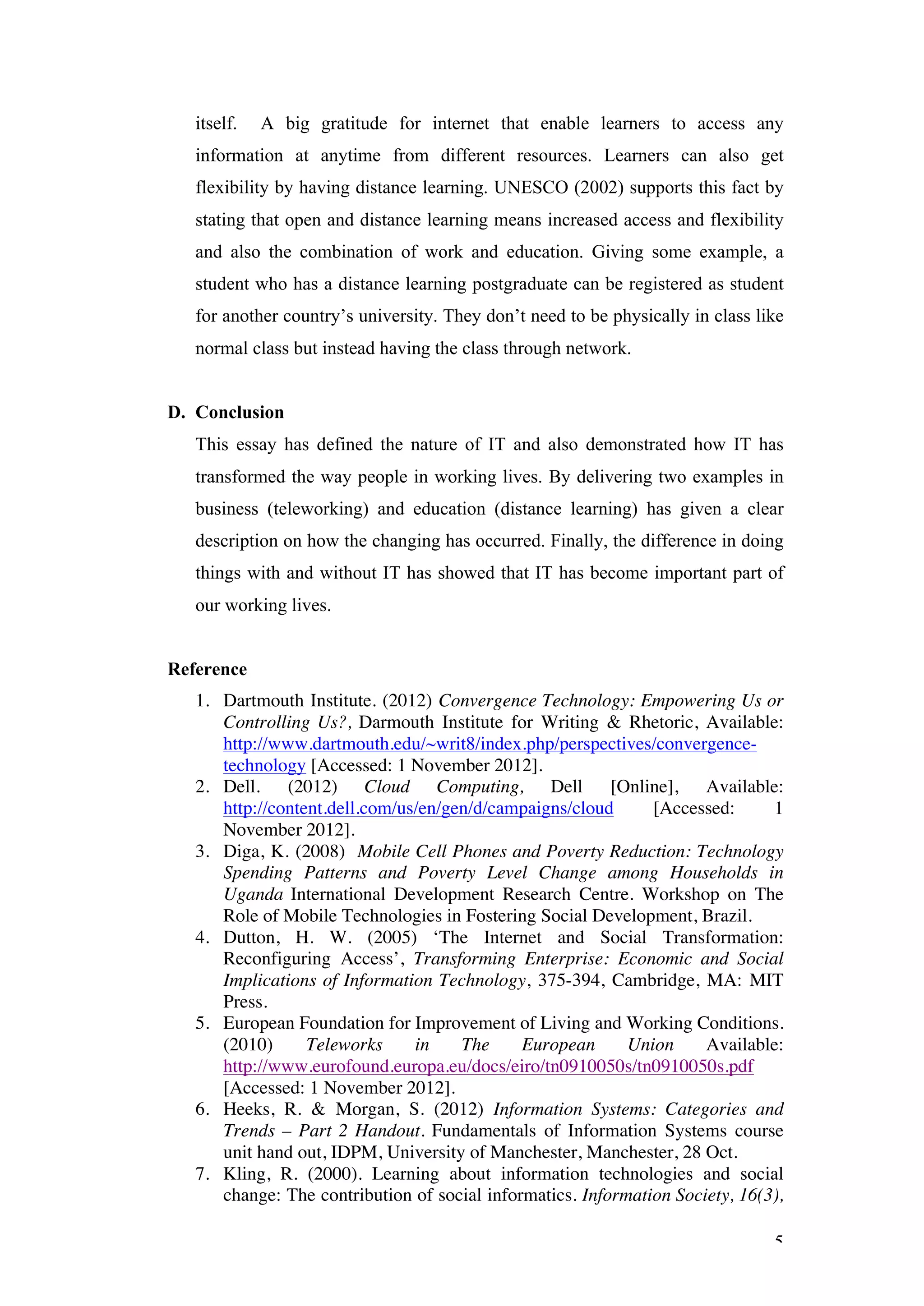 itself.   A big gratitude for internet that enable learners to access any
   information at anytime from different resources. Learners can also get
   flexibility by having distance learning. UNESCO (2002) supports this fact by
   stating that open and distance learning means increased access and flexibility
   and also the combination of work and education. Giving some example, a
   student who has a distance learning postgraduate can be registered as student
   for another country’s university. They don’t need to be physically in class like
   normal class but instead having the class through network.


D. Conclusion
   This essay has defined the nature of IT and also demonstrated how IT has
   transformed the way people in working lives. By delivering two examples in
   business (teleworking) and education (distance learning) has given a clear
   description on how the changing has occurred. Finally, the difference in doing
   things with and without IT has showed that IT has become important part of
   our working lives.


Reference
   1. Dartmouth Institute. (2012) Convergence Technology: Empowering Us or
      Controlling Us?, Darmouth Institute for Writing & Rhetoric, Available:
      http://www.dartmouth.edu/~writ8/index.php/perspectives/convergence-
      technology [Accessed: 1 November 2012].
   2. Dell. (2012) Cloud Computing, Dell [Online], Available:
      http://content.dell.com/us/en/gen/d/campaigns/cloud      [Accessed:      1
      November 2012].
   3. Diga, K. (2008) Mobile Cell Phones and Poverty Reduction: Technology
      Spending Patterns and Poverty Level Change among Households in
      Uganda International Development Research Centre. Workshop on The
      Role of Mobile Technologies in Fostering Social Development, Brazil.
   4. Dutton, H. W. (2005) ‘The Internet and Social Transformation:
      Reconfiguring Access’, Transforming Enterprise: Economic and Social
      Implications of Information Technology, 375-394, Cambridge, MA: MIT
      Press.
   5. European Foundation for Improvement of Living and Working Conditions.
      (2010)      Teleworks     in    The     European      Union     Available:
      http://www.eurofound.europa.eu/docs/eiro/tn0910050s/tn0910050s.pdf
      [Accessed: 1 November 2012].
   6. Heeks, R. & Morgan, S. (2012) Information Systems: Categories and
      Trends – Part 2 Handout. Fundamentals of Information Systems course
      unit hand out, IDPM, University of Manchester, Manchester, 28 Oct.
   7. Kling, R. (2000). Learning about information technologies and social
      change: The contribution of social informatics. Information Society, 16(3),

                                                                                 5
 
