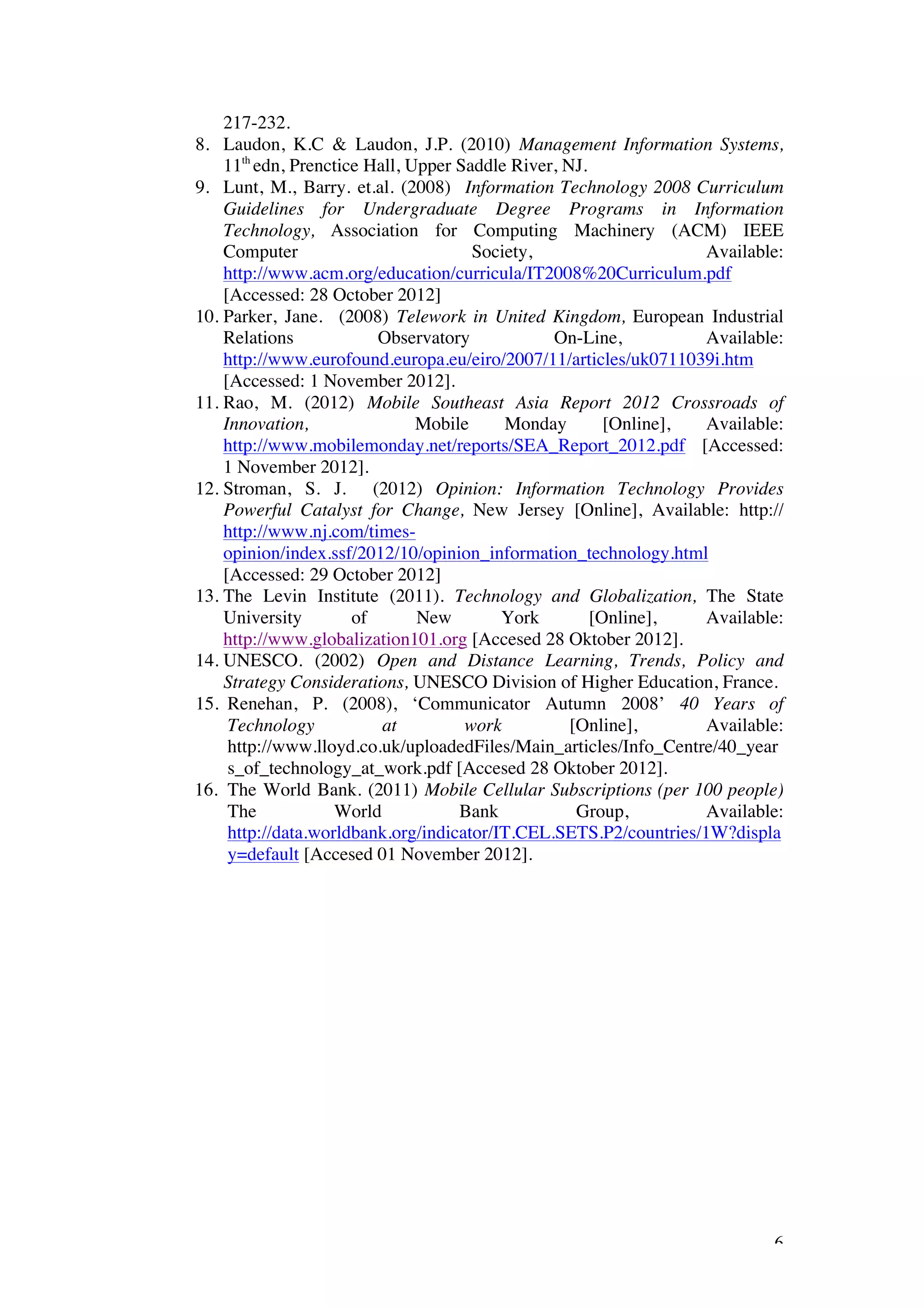217-232.
8. Laudon, K.C & Laudon, J.P. (2010) Management Information Systems,
    11th edn, Prenctice Hall, Upper Saddle River, NJ.
9. Lunt, M., Barry. et.al. (2008) Information Technology 2008 Curriculum
    Guidelines for Undergraduate Degree Programs in Information
    Technology, Association for Computing Machinery (ACM) IEEE
    Computer                          Society,                     Available:
    http://www.acm.org/education/curricula/IT2008%20Curriculum.pdf
    [Accessed: 28 October 2012]
10. Parker, Jane. (2008) Telework in United Kingdom, European Industrial
    Relations            Observatory            On-Line,           Available:
    http://www.eurofound.europa.eu/eiro/2007/11/articles/uk0711039i.htm
    [Accessed: 1 November 2012].
11. Rao, M. (2012) Mobile Southeast Asia Report 2012 Crossroads of
    Innovation,                Mobile     Monday        [Online],  Available:
    http://www.mobilemonday.net/reports/SEA_Report_2012.pdf [Accessed:
    1 November 2012].
12. Stroman, S. J. (2012) Opinion: Information Technology Provides
    Powerful Catalyst for Change, New Jersey [Online], Available: http://
    http://www.nj.com/times-
    opinion/index.ssf/2012/10/opinion_information_technology.html
    [Accessed: 29 October 2012]
13. The Levin Institute (2011). Technology and Globalization, The State
    University        of       New        York        [Online],    Available:
    http://www.globalization101.org [Accesed 28 Oktober 2012].
14. UNESCO. (2002) Open and Distance Learning, Trends, Policy and
    Strategy Considerations, UNESCO Division of Higher Education, France.
15. Renehan, P. (2008), ‘Communicator Autumn 2008’ 40 Years of
     Technology           at         work          [Online],       Available:
     http://www.lloyd.co.uk/uploadedFiles/Main_articles/Info_Centre/40_year
     s_of_technology_at_work.pdf [Accesed 28 Oktober 2012].
16. The World Bank. (2011) Mobile Cellular Subscriptions (per 100 people)
     The            World           Bank            Group,         Available:
     http://data.worldbank.org/indicator/IT.CEL.SETS.P2/countries/1W?displa
     y=default [Accesed 01 November 2012].




                                                                           6
 