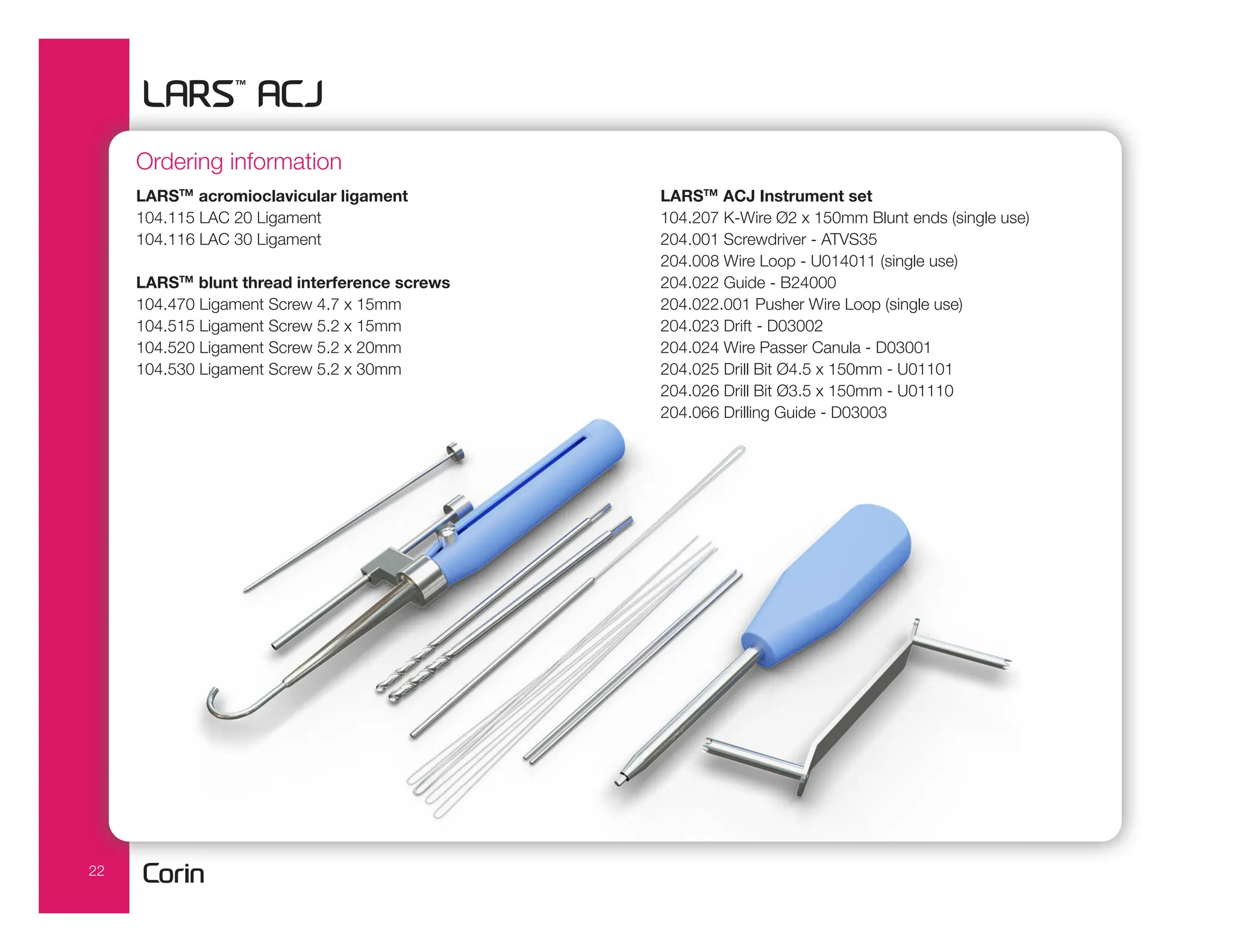 22
Ordering information
LARSTM
acromioclavicular ligament
104.115 LAC 20 Ligament
104.116 LAC 30 Ligament
LARSTM
blunt thread interference screws
104.470 Ligament Screw 4.7 x 15mm
104.515 Ligament Screw 5.2 x 15mm
104.520 Ligament Screw 5.2 x 20mm
104.530 Ligament Screw 5.2 x 30mm
LARSTM
ACJ Instrument set
104.207 K-Wire Ø2 x 150mm Blunt ends (single use)
204.001 Screwdriver - ATVS35
204.008 Wire Loop - U014011 (single use)
204.022 Guide - B24000
204.022.001 Pusher Wire Loop (single use)
204.023 Drift - D03002
204.024 Wire Passer Canula - D03001
204.025 Drill Bit Ø4.5 x 150mm - U01101
204.026 Drill Bit Ø3.5 x 150mm - U01110
204.066 Drilling Guide - D03003
 