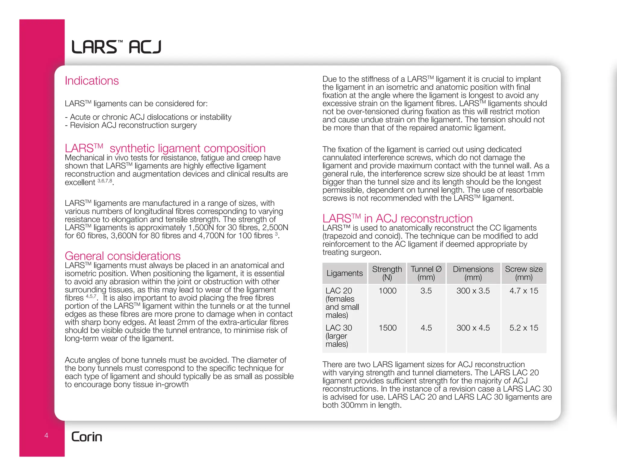 4
Indications
LARSTM
ligaments can be considered for:
- Acute or chronic ACJ dislocations or instability
- Revision ACJ reconstruction surgery
LARSTM
synthetic ligament composition
Mechanical in vivo tests for resistance, fatigue and creep have
shown that LARSTM
ligaments are highly effective ligament
reconstruction and augmentation devices and clinical results are
excellent 3,6,7,8
.
LARSTM
ligaments are manufactured in a range of sizes, with
various numbers of longitudinal fibres corresponding to varying
resistance to elongation and tensile strength. The strength of
LARSTM
ligaments is approximately 1,500N for 30 fibres, 2,500N
for 60 fibres, 3,600N for 80 fibres and 4,700N for 100 fibres 3
.
General considerations
LARSTM
ligaments must always be placed in an anatomical and
isometric position. When positioning the ligament, it is essential
to avoid any abrasion within the joint or obstruction with other
surrounding tissues, as this may lead to wear of the ligament
fibres 4,5,7
. It is also important to avoid placing the free fibres
portion of the LARSTM
ligament within the tunnels or at the tunnel
edges as these fibres are more prone to damage when in contact
with sharp bony edges. At least 2mm of the extra-articular fibres
should be visible outside the tunnel entrance, to minimise risk of
long-term wear of the ligament.
Acute angles of bone tunnels must be avoided. The diameter of
the bony tunnels must correspond to the specific technique for
each type of ligament and should typically be as small as possible
to encourage bony tissue in-growth
Due to the stiffness of a LARSTM
ligament it is crucial to implant
the ligament in an isometric and anatomic position with final
fixation at the angle where the ligament is longest to avoid any
excessive strain on the ligament fibres. LARSTM
ligaments should
not be over-tensioned during fixation as this will restrict motion
and cause undue strain on the ligament. The tension should not
be more than that of the repaired anatomic ligament.
The fixation of the ligament is carried out using dedicated
cannulated interference screws, which do not damage the
ligament and provide maximum contact with the tunnel wall. As a
general rule, the interference screw size should be at least 1mm
bigger than the tunnel size and its length should be the longest
permissible, dependent on tunnel length. The use of resorbable
screws is not recommended with the LARSTM
ligament.
LARSTM
in ACJ reconstruction
LARS™ is used to anatomically reconstruct the CC ligaments
(trapezoid and conoid). The technique can be modified to add
reinforcement to the AC ligament if deemed appropriate by
treating surgeon.
There are two LARS ligament sizes for ACJ reconstruction
with varying strength and tunnel diameters. The LARS LAC 20
ligament provides sufficient strength for the majority of ACJ
reconstructions. In the instance of a revision case a LARS LAC 30
is advised for use. LARS LAC 20 and LARS LAC 30 ligaments are
both 300mm in length.
Ligaments Strength
(N)
Tunnel Ø
(mm)
Dimensions
(mm)
Screw size
(mm)
LAC 20
(females
and small
males)
LAC 30
(larger
males)
1000
1500
3.5
4.5
300 x 3.5
300 x 4.5
4.7 x 15
5.2 x 15
 