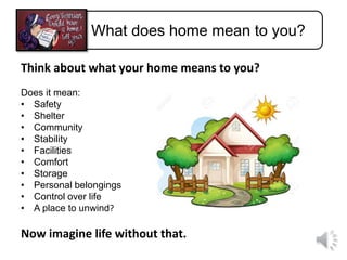 What does home mean to you?
Think about what your home means to you?
Does it mean:
• Safety
• Shelter
• Community
• Stability
• Facilities
• Comfort
• Storage
• Personal belongings
• Control over life
• A place to unwind?
Now imagine life without that.
 
