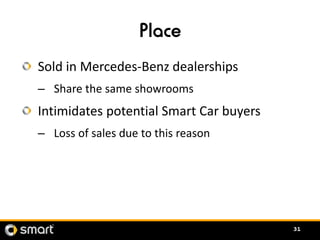 Place
Sold in Mercedes-Benz dealerships
– Share the same showrooms
Intimidates potential Smart Car buyers
– Loss of sales ...
