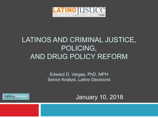 LATINOS AND CRIMINAL JUSTICE,
POLICING,
AND DRUG POLICY REFORM
Edward D. Vargas, PhD, MPH
Senior Analyst, Latino Decisions
January 10, 2018
 