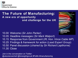 The Future of Manufacturing:
A new era of opportunity
and challenge for the UK

10.00
10.05
10.15
10.25
10.50
11.30

Welcome (Sir John Parker)
Headline messages (Sir Mark Walport)
Response from Government (Rt. Hon. Vince Cable MP)
Findings & framework for action (Lead Expert Group)
Panel discussion (chaired by Sir Richard Lapthorne)
Close

Join in the conversation on Twitter:
@uksciencechief @foresightgovuk #FoMn #manufacturing

 