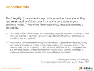 Consider this…

     The integrity of the content you provide as well as the accessibility
     and searchability of that content sits at the core value of your
     business model. These three factors positively impact a company’s
     profitability.

           ―According to The Gartner Group, poor data quality negatively impacts a company’s bottom
            line by an average of $8.2 million annually in operational inefficiencies, lost sales and
            unrealized new opportunities.

           In addition, a Forrester research study reveals that only 12 percent of companies actually
            use customer intelligence to drive key business functions and corporate strategy. That
            means that 88 percent are putting up with the waste, inefficiencies and lost opportunities
            that dirty data creates. Companies that commit to data quality use their knowledge of
            customers and prospects to maximize top-line and bottom-line results.‖


                                                                  – White paper "Gaining the Data Edge:
                                                How ongoing data maintenance spurs growth" August 2012


© 2012 – Quadralay Corporation
 