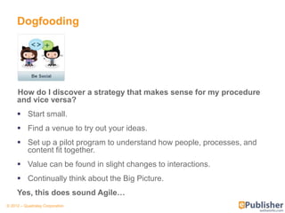 Dogfooding




     How do I discover a strategy that makes sense for my procedure
     and vice versa?
      Start small.
      Find a venue to try out your ideas.
      Set up a pilot program to understand how people, processes, and
       content fit together.
      Value can be found in slight changes to interactions.
      Continually think about the Big Picture.
     Yes, this does sound Agile…
© 2012 – Quadralay Corporation
 