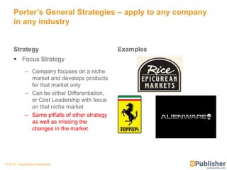 Porter’s General Strategies – apply to any company
     in any industry


     Strategy                                   Examples
      Focus Strategy
            – Company focuses on a niche
              market and develops products
              for that market only
            – Can be either Differentiation,
              or Cost Leadership with focus
              on that niche market
            – Same pitfalls of other strategy
              as well as missing the
              changes in the market




© 2012 – Quadralay Corporation
 