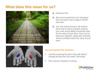 What does this mean for us?
                                          Audience Poll

                                          We must not get lost in our role alone.
                                           We must learn how to keep a 30,000
                                           foot view.

                                          Yes, this means that you will need to
                                           learn how to sell by properly scoping
                                           your work and building a business case
                                           for the value of your work. Once you’ve
                                           done your legwork, speak with authority
                                           and be confident about the value of your
                                           work.



                                 You can’t ignore this, however…

                                    Just like choosing the red or blue pill doesn’t
                                     change the fact that ―the matrix‖ still exists.

                                    The revenue mindset is a choice.


© 2012 – Quadralay Corporation
 