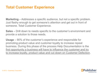 Total Customer Experience


     Marketing – Addresses a specific audience, but not a specific problem.
     Just flashy enough to get someone’s attention and get out in front of
     someone. Total Customer Experience.
     Sales – Drill down to needs specific to the customer’s environment and
     provide a solution to those needs.
     Usage – 90% of the customer’s experience and responsible for
     promoting product value and customer loyalty to increase repeat
     business. During this phase of the process Help Documentation is the
     first opportunity a business will have to influence the customer and try
     to increase loyalty, product value and cut down on Customer Defection.




© 2012 – Quadralay Corporation
 